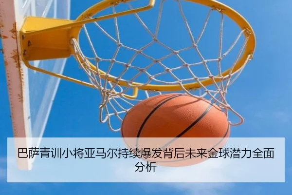 巴萨青训小将亚马尔持续爆发背后未来金球潜力全面分析