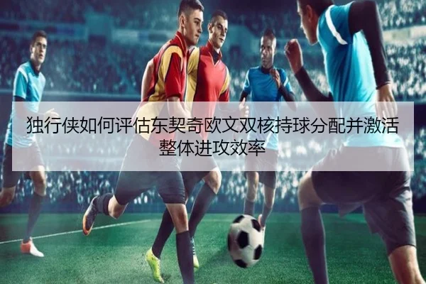 独行侠如何评估东契奇欧文双核持球分配并激活整体进攻效率