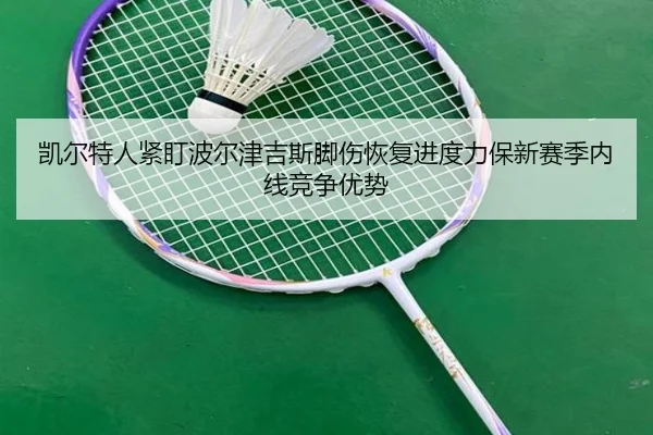 凯尔特人紧盯波尔津吉斯脚伤恢复进度力保新赛季内线竞争优势
