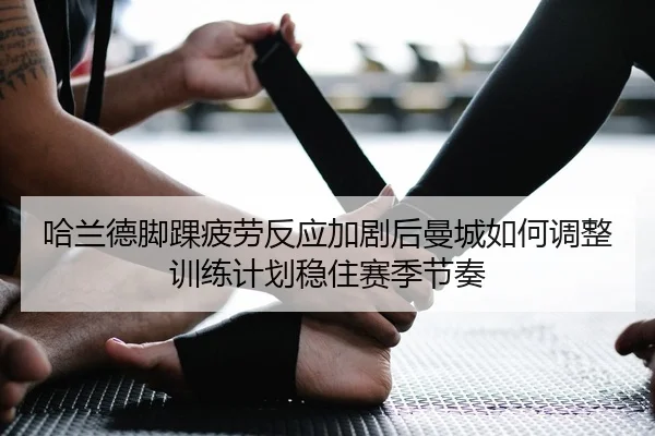 哈兰德脚踝疲劳反应加剧后曼城如何调整训练计划稳住赛季节奏