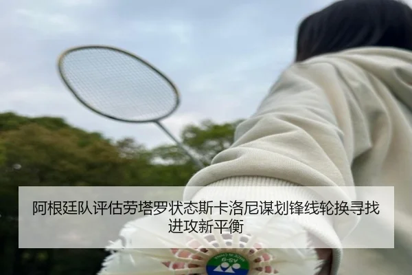 阿根廷队评估劳塔罗状态斯卡洛尼谋划锋线轮换寻找进攻新平衡